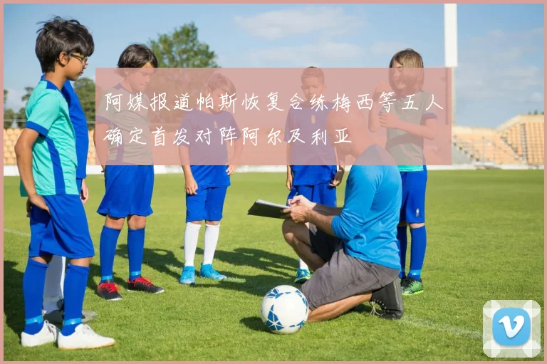 阿媒报道帕斯恢复合练梅西等五人确定首发对阵阿尔及利亚