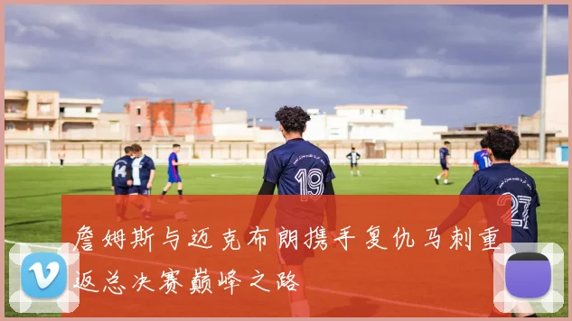詹姆斯与迈克布朗携手复仇马刺重返总决赛巅峰之路