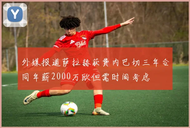 外媒报道萨拉赫获费内巴切三年合同年薪2000万欧但需时间考虑