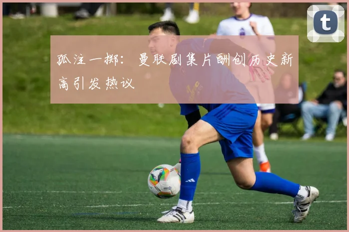 孤注一掷：曼联剧集片酬创历史新高引发热议