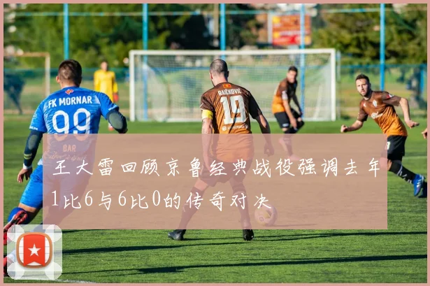 王大雷回顾京鲁经典战役强调去年1比6与6比0的传奇对决
