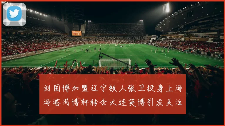 刘国博加盟辽宁铁人张卫投身上海海港冯博轩转会大连英博引发关注