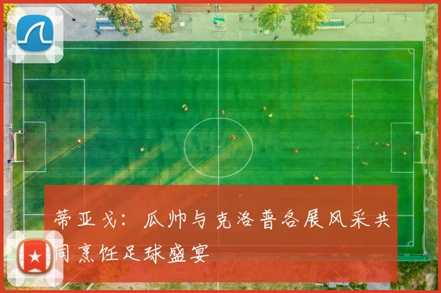 蒂亚戈：瓜帅与克洛普各展风采共同烹饪足球盛宴