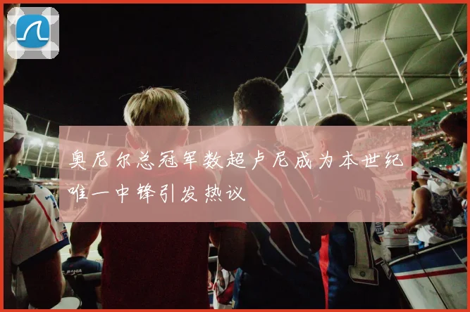 奥尼尔总冠军数超卢尼成为本世纪唯一中锋引发热议
