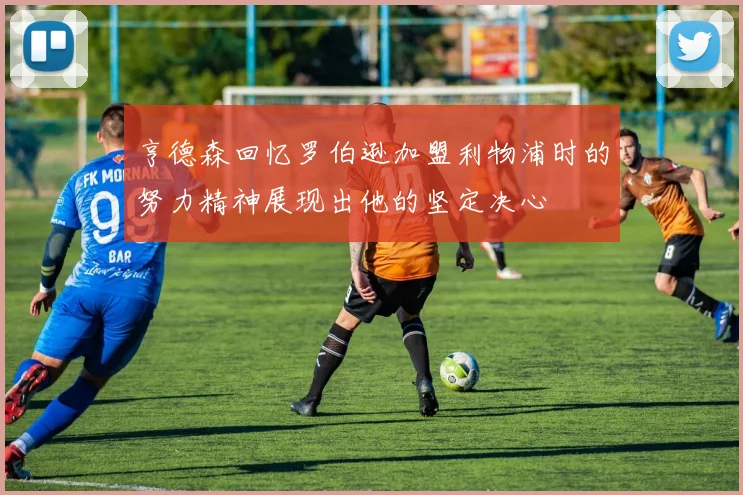 亨德森回忆罗伯逊加盟利物浦时的努力精神展现出他的坚定决心