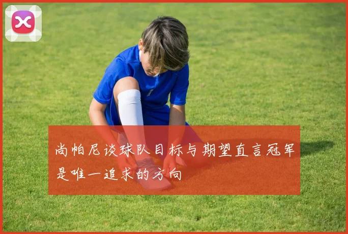尚帕尼谈球队目标与期望直言冠军是唯一追求的方向