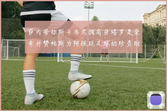 萨内蒂称斯卡洛尼拥有劳塔罗是荣幸并赞帕斯为阿根廷足球的珍贵财富