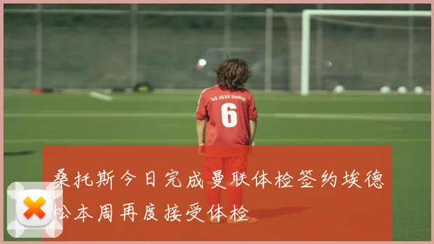 桑托斯今日完成曼联体检签约埃德松本周再度接受体检