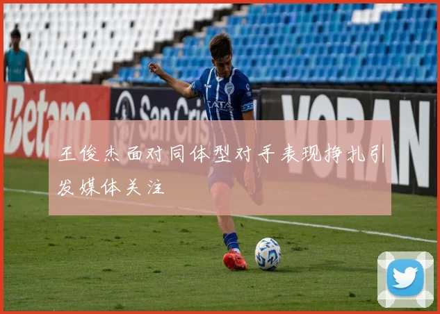 王俊杰面对同体型对手表现挣扎引发媒体关注
