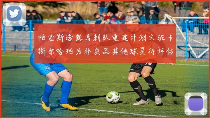 帕金斯透露马刺队重建计划文班卡斯尔哈珀为非卖品其他球员待评估
