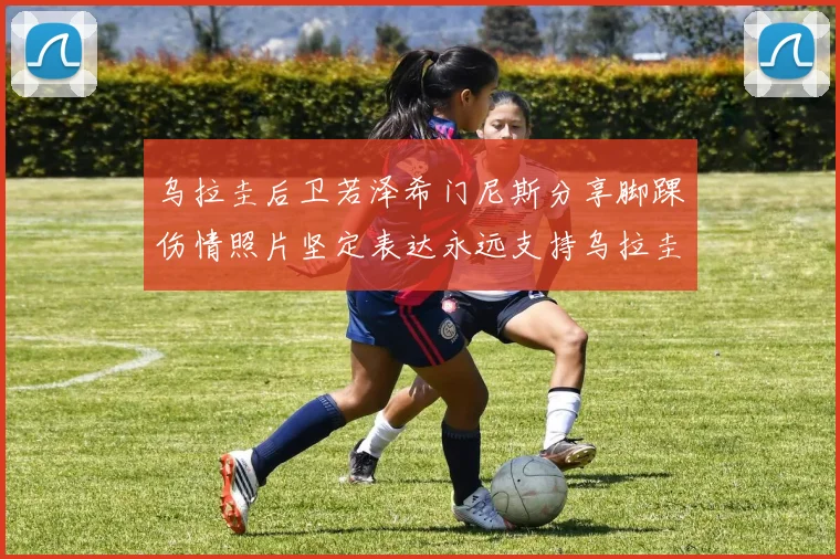 乌拉圭后卫若泽希门尼斯分享脚踝伤情照片坚定表达永远支持乌拉圭