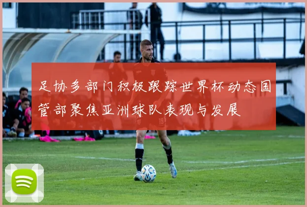 足协多部门积极跟踪世界杯动态国管部聚焦亚洲球队表现与发展