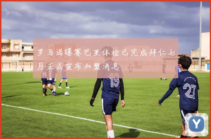 罗马诺曝赛巴里体检已完成拜仁七月正式宣布加盟消息